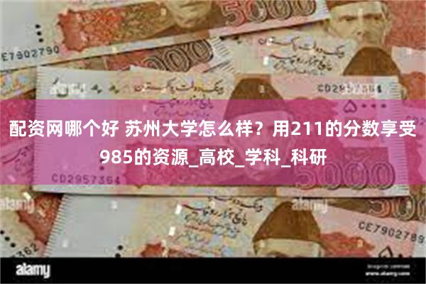 配资网哪个好 苏州大学怎么样？用211的分数享受985的资源_高校_学科_科研