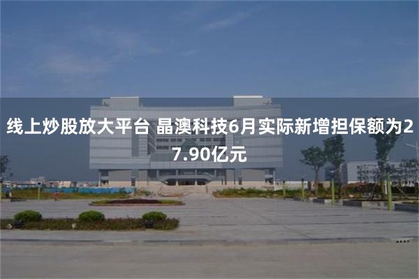 线上炒股放大平台 晶澳科技6月实际新增担保额为27.90亿元