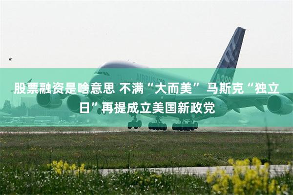 股票融资是啥意思 不满“大而美” 马斯克“独立日”再提成立美国新政党