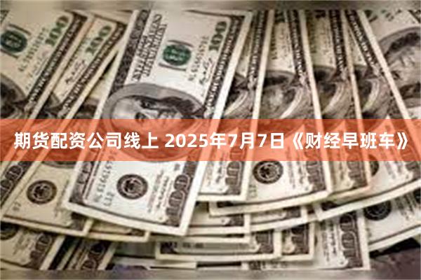 期货配资公司线上 2025年7月7日《财经早班车》