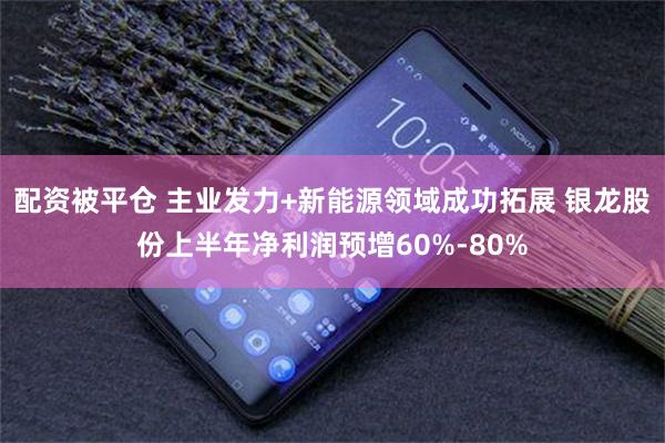 配资被平仓 主业发力+新能源领域成功拓展 银龙股份上半年净利润预增60%-80%