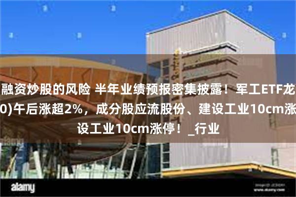 融资炒股的风险 半年业绩预报密集披露！军工ETF龙头(512680)午后涨超2%，成分股应流股份、建设工业10cm涨停！_行业