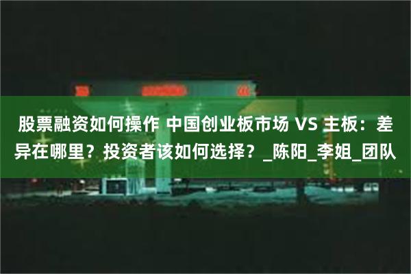 股票融资如何操作 中国创业板市场 VS 主板：差异在哪里？投资者该如何选择？_陈阳_李姐_团队