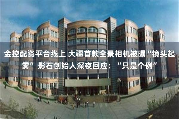 金控配资平台线上 大疆首款全景相机被曝“镜头起雾” 影石创始人深夜回应：“只是个例”