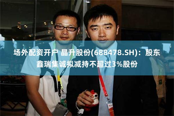 场外配资开户 晶升股份(688478.SH)：股东鑫瑞集诚拟减持不超过3%股份