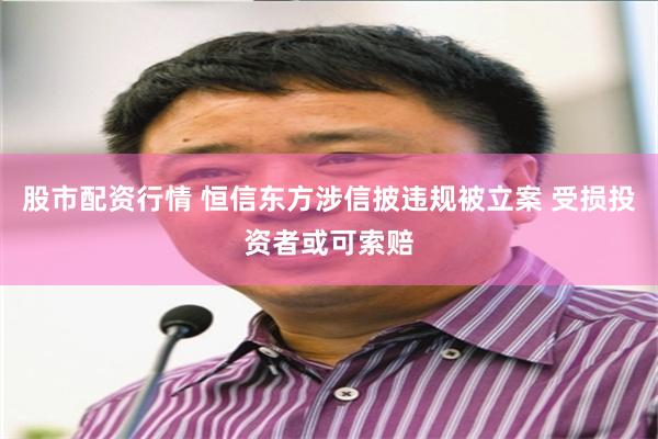 股市配资行情 恒信东方涉信披违规被立案 受损投资者或可索赔