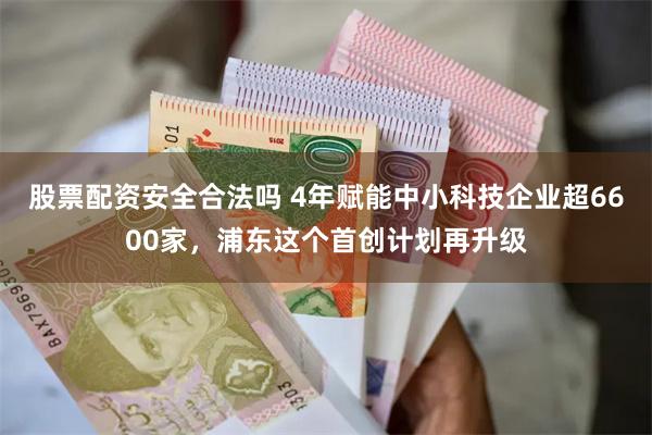 股票配资安全合法吗 4年赋能中小科技企业超6600家，浦东这个首创计划再升级