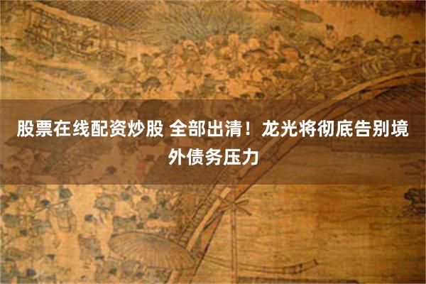 股票在线配资炒股 全部出清！龙光将彻底告别境外债务压力