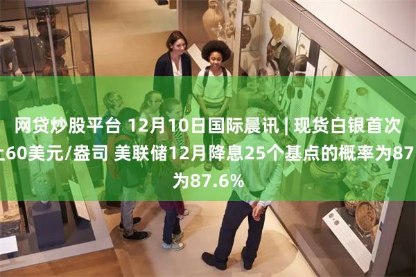 网贷炒股平台 12月10日国际晨讯 | 现货白银首次站上60美元/盎司 美联储12月降息25个基点的概率为87.6%