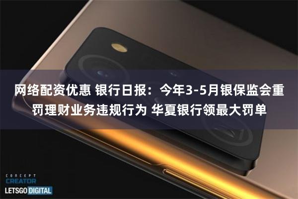 网络配资优惠 银行日报:今年3-5月银保监会重罚理财业务违规行为 华夏银行领最大罚单