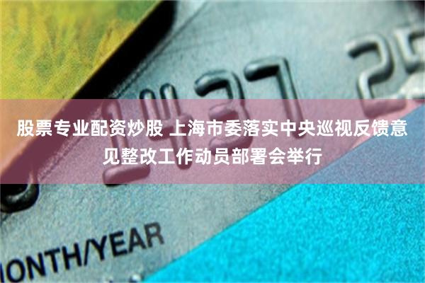 股票专业配资炒股 上海市委落实中央巡视反馈意见整改工作动员部署会举行