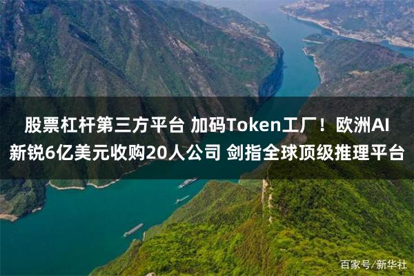 股票杠杆第三方平台 加码Token工厂！欧洲AI新锐6亿美元收购20人公司 剑指全球顶级推理平台