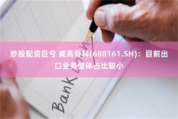 炒股配资巨亏 威高骨科(688161.SH):目前出口业务整体占比较小