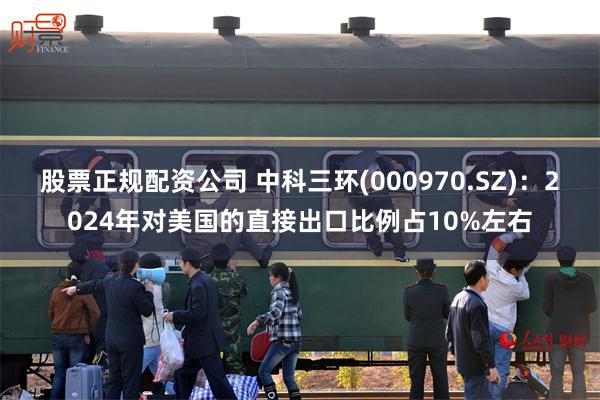 股票正规配资公司 中科三环(000970.SZ)：2024年对美国的直接出口比例占10%左右