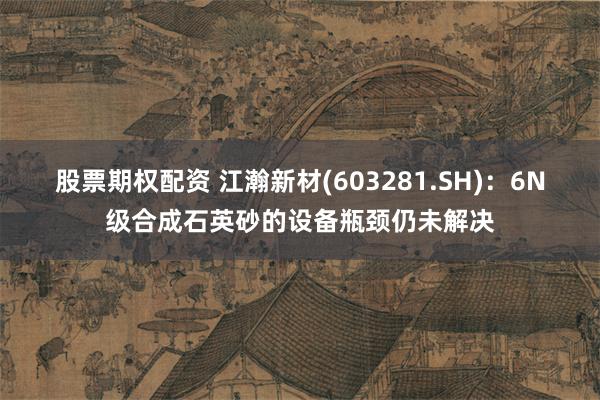 股票期权配资 江瀚新材(603281.SH)：6N级合成石英砂的设备瓶颈仍未解决