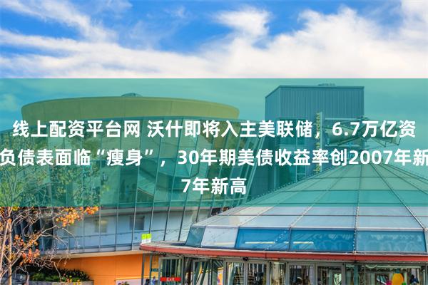 线上配资平台网 沃什即将入主美联储，6.7万亿资产负债表面临“瘦身”，30年期美债收益率创2007年新高